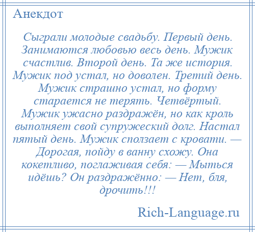 
    Сыграли молодые свадьбу. Первый день. Занимаются любовью весь день. Мужик счастлив. Второй день. Та же история. Мужик под устал, но доволен. Третий день. Мужик страшно устал, но форму старается не терять. Четвёртый. Мужик ужасно раздражён, но как кроль выполняет свой супружеский долг. Настал пятый день. Мужик сползает с кровати. — Дорогая, пойду в ванну схожу. Она кокетливо, поглаживая себя: — Мыться идёшь? Он раздражённо: — Нет, бля, дрочить!!!