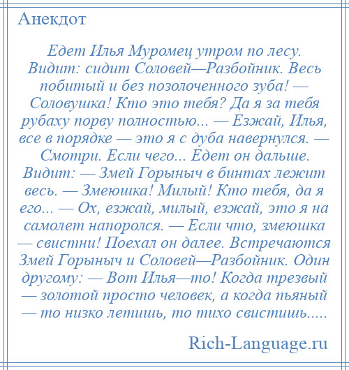 
    Едет Илья Муромец утром по лесу. Видит: сидит Соловей—Разбойник. Весь побитый и без позолоченного зуба! — Соловушка! Кто это тебя? Да я за тебя рубаху порву полностью... — Езжай, Илья, все в порядке — это я с дуба навернулся. — Смотри. Если чего... Едет он дальше. Видит: — Змей Горыныч в бинтах лежит весь. — Змеюшка! Милый! Кто тебя, да я его... — Ох, езжай, милый, езжай, это я на самолет напоролся. — Если что, змеюшка — свистни! Поехал он далее. Встречаются Змей Горыныч и Соловей—Разбойник. Один другому: — Вот Илья—то! Когда трезвый — золотой просто человек, а когда пьяный — то низко летишь, то тихо свистишь.....