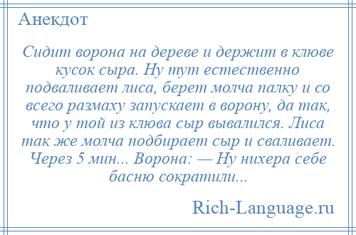 
    Сидит ворона на дереве и держит в клюве кусок сыра. Ну тут естественно подваливает лиса, берет молча палку и со всего размаху запускает в ворону, да так, что у той из клюва сыр вывалился. Лиса так же молча подбирает сыр и сваливает. Через 5 мин... Ворона: — Ну нихера себе басню сократили...