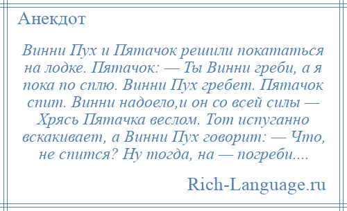 
    Винни Пух и Пятачок решили покататься на лодке. Пятачок: — Ты Винни греби, а я пока по сплю. Винни Пух гребет. Пятачок спит. Винни надоело,и он со всей силы — Хрясь Пятачка веслом. Тот испуганно вскакивает, а Винни Пух говорит: — Что, не спится? Ну тогда, на — погреби....