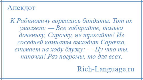 
    К Рабиновичу ворвались бандиты. Тот их умоляет: — Все забирайте, только доченьку, Сарочку, не трогайте! Из соседней комнаты выходит Сарочка, снимает на ходу блузку: — Ну что ты, папочка! Раз погромы, то для всех.