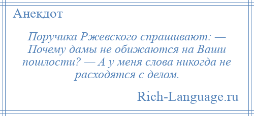 
    Поручика Ржевского спрашивают: — Почему дамы не обижаются на Ваши пошлости? — А у меня слова никогда не расходятся с делом.
