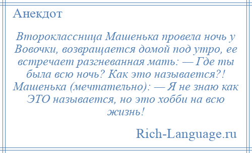 
    Второклассница Машенька провела ночь у Вовочки, возвращается домой под утро, ее встречает разгневанная мать: — Где ты была всю ночь? Как это называется?! Машенька (мечтательно): — Я не знаю как ЭТО называется, но это хобби на всю жизнь!