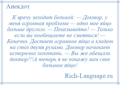 
    К врачу заходит больной: — Доктор, у меня огромная проблема — одно мое яйцо больше другого. — Показывайте! — Только если вы пообещаете не смеяться! — Конечно. Достает огромное яйцо и кладет на стол двумя руками. Доктор начинает истерично хохотать. — Вы же обещали доктор!!!А теперь я не покажу вам свое большое яйцо!