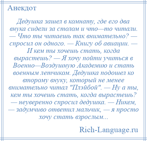 
    Дедушка зашел в комнату, где его два внука сидели за столом и что—то читали. — Что ты читаешь так внимательно? — спросил он одного. — Книгу об авиации. — И кем ты хочешь стать, когда вырастешь? — Я хочу пойти учиться в Военно—Воздушную Академию и стать военным летчиком. Дедушка подошел ко второму внуку, который не менее внимательно читал Плэйбой . — Ну а ты, кем ты хочешь стать, когда вырастешь? — неуверенно спросил дедушка. — Никем, — задумчиво ответил мальчик, — я просто хочу стать взрослым...