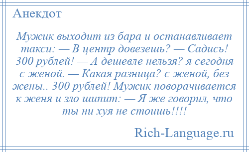 
    Мужик выходит из бара и останавливает такси: — В центр довезешь? — Садись! 300 рублей! — А дешевле нельзя? я сегодня с женой. — Какая разница? с женой, без жены.. 300 рублей! Мужик поворачивается к женя и зло шипит: — Я же говорил, что ты ни хуя не стоишь!!!!