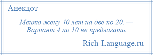 
    Меняю жену 40 лет на две по 20. — Вариант 4 по 10 не предлагать.