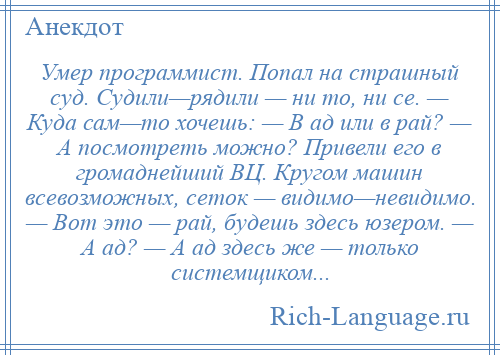 
    Умер программист. Попал на страшный суд. Судили—рядили — ни то, ни се. — Куда сам—то хочешь: — В ад или в рай? — А посмотреть можно? Привели его в громаднейший ВЦ. Кругом машин всевозможных, сеток — видимо—невидимо. — Вот это — рай, будешь здесь юзером. — А ад? — А ад здесь же — только системщиком...