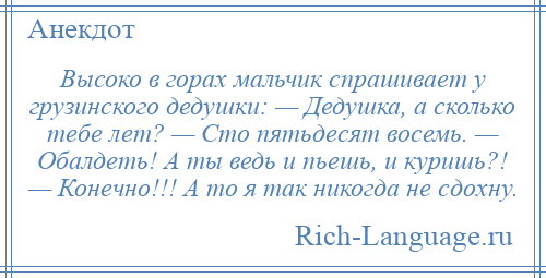 
    Высоко в горах мальчик спрашивает у грузинского дедушки: — Дедушка, а сколько тебе лет? — Сто пятьдесят восемь. — Обалдеть! А ты ведь и пьешь, и куришь?! — Конечно!!! А то я так никогда не сдохну.