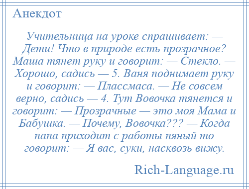 
    Учительница на уроке спрашивает: — Дети! Что в природе есть прозрачное? Маша тянет руку и говорит: — Стекло. — Хорошо, садись — 5. Ваня поднимает руку и говорит: — Плассмаса. — Не совсем верно, садись — 4. Тут Вовочка тянется и говорит: — Прозрачные — это моя Мама и Бабушка. — Почему, Вовочка??? — Когда папа приходит с работы пяный то говорит: — Я вас, суки, насквозь вижу.