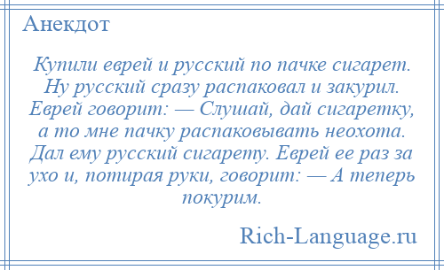 
    Купили еврей и русский по пачке сигарет. Ну русский сразу распаковал и закурил. Еврей говорит: — Слушай, дай сигаретку, а то мне пачку распаковывать неохота. Дал ему русский сигарету. Еврей ее раз за ухо и, потирая руки, говорит: — А теперь покурим.