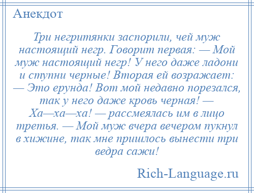 
    Три негритянки заспорили, чей муж настоящий негр. Говорит первая: — Мой муж настоящий негр! У него даже ладони и ступни черные! Вторая ей возражает: — Это ерунда! Вот мой недавно порезался, так у него даже кровь черная! — Ха—ха—ха! — рассмеялась им в лицо третья. — Мой муж вчера вечером пукнул в хижине, так мне пришлось вынести три ведра сажи!