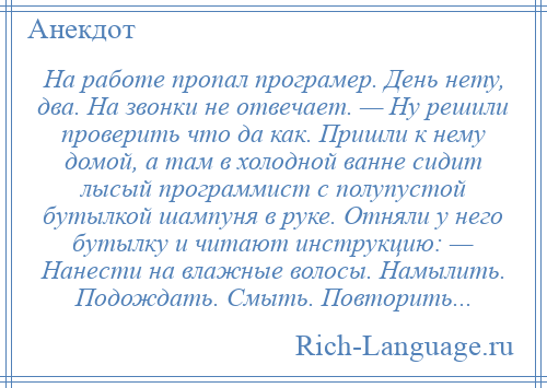 
    На работе пропал програмер. День нету, два. На звонки не отвечает. — Ну решили проверить что да как. Пришли к нему домой, а там в холодной ванне сидит лысый программист с полупустой бутылкой шампуня в руке. Отняли у него бутылку и читают инструкцию: — Нанести на влажные волосы. Намылить. Подождать. Смыть. Повторить...