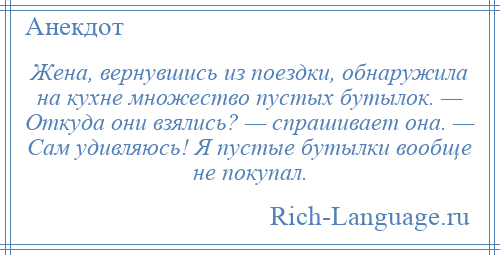
    Жена, вернувшись из поездки, обнаружила на кухне множество пустых бутылок. — Откуда они взялись? — спрашивает она. — Сам удивляюсь! Я пустые бутылки вообще не покупал.