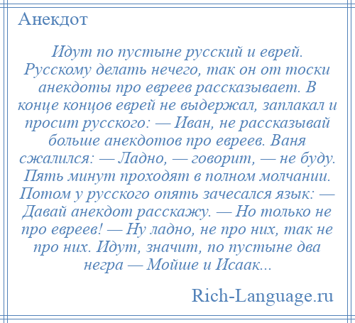 
    Идут по пустыне русский и еврей. Русскому делать нечего, так он от тоски анекдоты про евреев рассказывает. В конце концов еврей не выдержал, заплакал и просит русского: — Иван, не рассказывай больше анекдотов про евреев. Ваня сжалился: — Ладно, — говорит, — не буду. Пять минут проходят в полном молчании. Потом у русского опять зачесался язык: — Давай анекдот расскажу. — Но только не про евреев! — Ну ладно, не про них, так не про них. Идут, значит, по пустыне два негра — Мойше и Исаак...