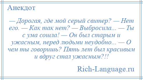 
    — Дорогая, где мой серый свитер? — Нет его. — Как так нет? — Выбросила... — Ты с ума сошла! — Он был старым и ужасным, перед людьми неудобно... — О чем ты говоришь? Пять лет был красивым и вдруг стал ужасным?!!