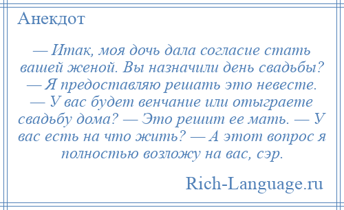 
    — Итак, моя дочь дала согласие стать вашей женой. Вы назначили день свадьбы? — Я предоставляю решать это невесте. — У вас будет венчание или отыграете свадьбу дома? — Это решит ее мать. — У вас есть на что жить? — А этот вопрос я полностью возложу на вас, сэр.