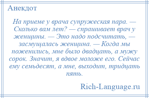 
    На приеме у врача супружеская пара. — Сколько вам лет? — спрашивает врач у женщины. — Это надо подсчитать, — засмущалась женщина. — Когда мы поженились, мне было двадцать, а мужу сорок. Значит, я вдвое моложе его. Сейчас ему семьдесят, а мне, выходит, тридцать пять.