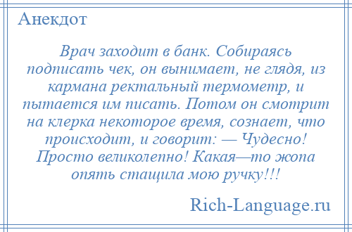 
    Врач заходит в банк. Собираясь подписать чек, он вынимает, не глядя, из кармана ректальный термометр, и пытается им писать. Потом он смотрит на клерка некоторое время, сознает, что происходит, и говорит: — Чудесно! Просто великолепно! Какая—то жопа опять стащила мою ручку!!!