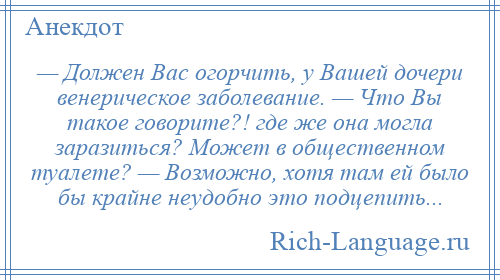 
    — Должен Вас огорчить, у Вашей дочери венерическое заболевание. — Что Вы такое говорите?! где же она могла заразиться? Может в общественном туалете? — Возможно, хотя там ей было бы крайне неудобно это подцепить...