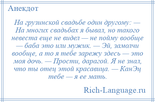 
    На грузинской свадьбе один другому: — На многих свадьбах я бывал, но такого невеста еще не видел — не пойму вообще — баба это или мужик. — Эй, замолчи вообще, а то я тебе зарежу здесь — это моя дочь. — Прости, дарагой. Я не знал, что ты отец этой красавица. — КанЭц тебе — я ее мать.