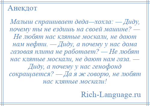 
    Малыш спрашивает деда—хохла: — Диду, почему ты не ездишь на своей машине? — Не любят нас клятые москали, не дают нам нефти. — Диду, а почему у нас дома газовая плита не работает? — Не любят нас клятые москали, не дают нам газа. — Диду, а почему у нас генофонд сокращается? — Да я ж говорю, не любят нас клятые москали!