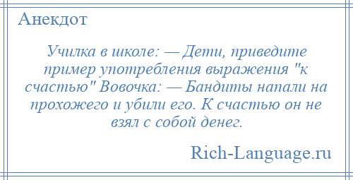 
    Училка в школе: — Дети, приведите пример употребления выражения к счастью Вовочка: — Бандиты напали на прохожего и убили его. К счастью он не взял с собой денег.