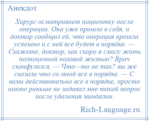 
    Хирург осматривает пациентку после операции. Она уже пришла в себя, и доктор сообщил ей, что операция прошла успешно и с ней все будет в порядке. — Скажите, доктор, как скоро я смогу жить полноценной половой жизнью? Врач сконфузился. — Что—то не так? вы же сказали что со мной все в порядке. — С вами действительно все в порядке, просто никто раньше не задавал мне такой вопрос после удаления миндалин.