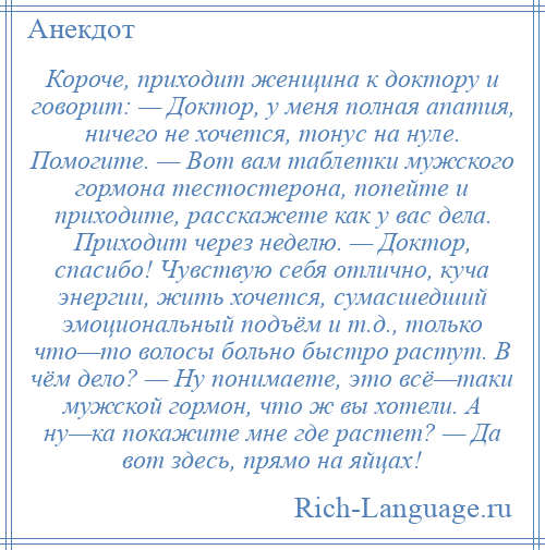 
    Короче, приходит женщина к доктору и говорит: — Доктор, у меня полная апатия, ничего не хочется, тонус на нуле. Помогите. — Вот вам таблетки мужского гормона тестостерона, попейте и приходите, расскажете как у вас дела. Приходит через неделю. — Доктор, спасибо! Чувствую себя отлично, куча энергии, жить хочется, сумасшедший эмоциональный подъём и т.д., только что—то волосы больно быстро растут. В чём дело? — Hу понимаете, это всё—таки мужской гормон, что ж вы хотели. А ну—ка покажите мне где растет? — Да вот здесь, прямо на яйцах!