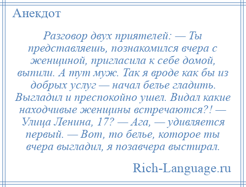 
    Разговор двух приятелей: — Ты представляешь, познакомился вчера с женщиной, пригласила к себе домой, выпили. А тут муж. Так я вроде как бы из добрых услуг — начал белье гладить. Выгладил и преспокойно ушел. Видал какие находчивые женщины встречаются?! — Улица Ленина, 17? — Ага, — удивляется первый. — Вот, то белье, которое ты вчера выгладил, я позавчера выстирал.