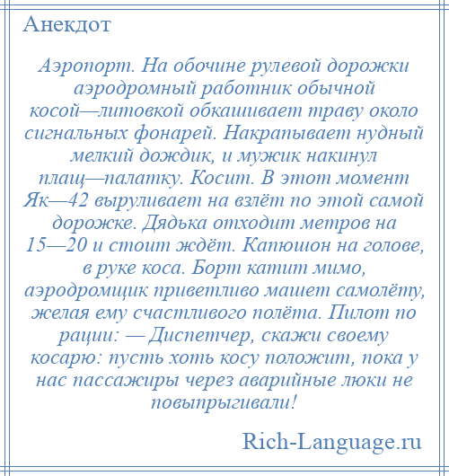 
    Аэропорт. На обочине рулевой дорожки аэродромный работник обычной косой—литовкой обкашивает траву около сигнальных фонарей. Накрапывает нудный мелкий дождик, и мужик накинул плащ—палатку. Косит. В этот момент Як—42 выруливает на взлёт по этой самой дорожке. Дядька отходит метров на 15—20 и стоит ждёт. Капюшон на голове, в руке коса. Борт катит мимо, аэродромщик приветливо машет самолёту, желая ему счастливого полёта. Пилот по рации: — Диспетчер, скажи своему косарю: пусть хоть косу положит, пока у нас пассажиры через аварийные люки не повыпрыгивали!