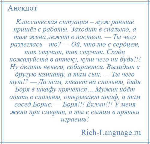 
    Классическая ситуация – муж раньше пришёл с работы. Заходит в спальню, а там жена лежит в постели. — Ты чего разлеглась—то? — Ой, что то с сердцем, так стучит, так стучит. Сходи пожалуйста в аптеку, купи чего ни будь!!! Ну делать нечего, собирается. Выходит в другую комнату, а там сын. — Ты чего тут!? — Да там, кивает на спальню, дядя Боря в шкафу прячется… Мужик идёт опять в спальню, открывает шкаф, а там сосед Борис. — Боря!!! Ёклмн!!! У меня жена при смерти, а ты с сыном в прятки играешь!