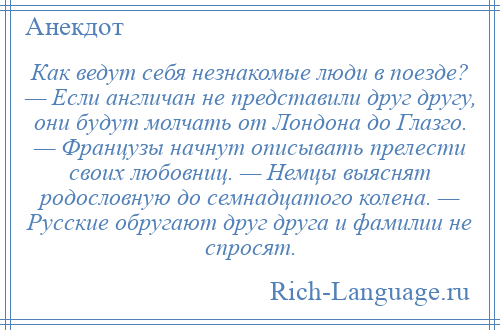 
    Как ведут себя незнакомые люди в поезде? — Если англичан не представили друг другу, они будут молчать от Лондона до Глазго. — Французы начнут описывать прелести своих любовниц. — Немцы выяснят родословную до семнадцатого колена. — Русские обругают друг друга и фамилии не спросят.