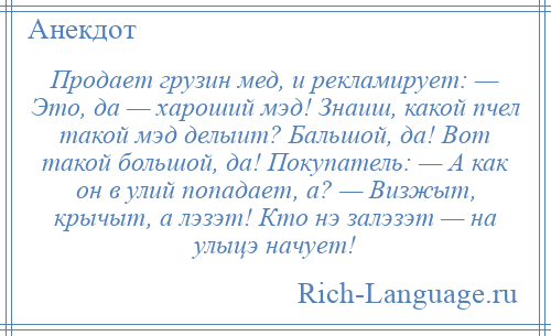 
    Продает грузин мед, и рекламирует: — Это, да — хаpоший мэд! Знаиш, какой пчел такой мэд делыит? Бальшой, да! Вот такой большой, да! Покупатель: — А как он в улий попадает, а? — Визжыт, кpычыт, а лэзэт! Кто нэ залэзэт — на улыцэ начует!