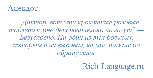 
    — Доктор, вот эти крохотные розовые таблетки мне действительно помогут? — Безусловно. Ни один из тех больных, которым я их выдавал, ко мне больше не обращались.