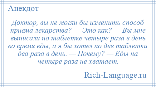 
    Доктор, вы не могли бы изменить способ приема лекарства? — Это как? — Вы мне выписали по таблетке четыре раза в день во время еды, а я бы хотел по две таблетки два раза в день. — Почему? — Еды на четыре раза не хватает.