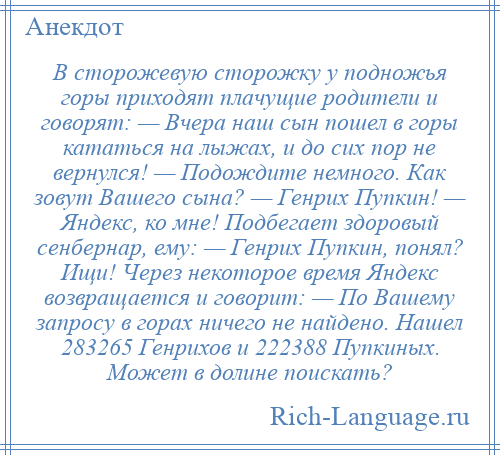 
    В сторожевую сторожку у подножья горы приходят плачущие родители и говорят: — Вчера наш сын пошел в горы кататься на лыжах, и до сих пор не вернулся! — Подождите немного. Как зовут Вашего сына? — Генрих Пупкин! — Яндекс, ко мне! Подбегает здоровый сенбернар, ему: — Генрих Пупкин, понял? Ищи! Через некоторое время Яндекс возвращается и говорит: — По Вашему запросу в горах ничего не найдено. Нашел 283265 Генрихов и 222388 Пупкиных. Может в долине поискать?