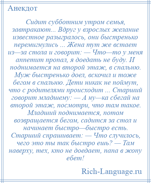 
    Сидит субботним утром семья, завтракают... Вдруг у взрослых желание известное разыгралось, они быстренько перемигнулись ... Жена тут же встает из—за стола и говорит: — Что—то у меня аппетит пропал, я доедать не буду. И поднимается на второй этаж, в спальню. Муж быстренько доел, вскочил и тоже бегом в спальню. Дети никак не поймут, что с родителями происходит ... Старший говорит младшему: — А ну—ка сбегай на второй этаж, посмотри, что там такое. Младший поднимается, потом возвращается бегом, садится за стол и начинает быстро—быстро есть. Старший спрашивает: — Что случилось, чего это ты так быстро ешь? — Там наверху, тех, кто не доедает, папа в жопу ебет!