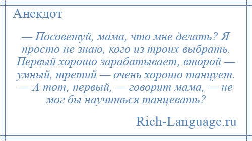 
    — Посоветуй, мама, что мне делать? Я просто не знаю, кого из троих выбрать. Первый хорошо зарабатывает, второй — умный, третий — очень хорошо танцует. — А тот, первый, — говорит мама, — не мог бы научиться танцевать?