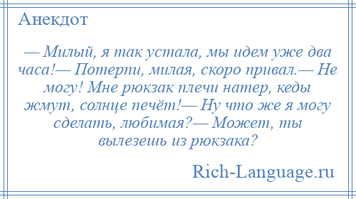 
    — Милый, я так устала, мы идем уже два часа!— Потерпи, милая, скоро привал.— Не могу! Мне рюкзак плечи натер, кеды жмут, солнце печёт!— Ну что же я могу сделать, любимая?— Может, ты вылезешь из рюкзака?