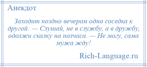 
    Заходит поздно вечером одна соседка к другой: — Слушай, не в службу, а в дружбу, одолжи скалку на полчаса. — Не могу, сама мужа жду!