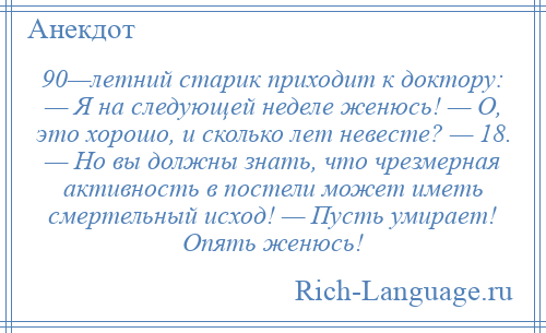 
    90—летний старик приходит к доктору: — Я на следующей неделе женюсь! — О, это хорошо, и сколько лет невесте? — 18. — Но вы должны знать, что чрезмерная активность в постели может иметь смертельный исход! — Пусть умирает! Опять женюсь!