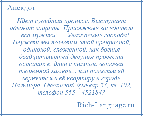 
    Идет судебный процесс. Выступает адвокат защиты. Присяжные заседатели — все мужики: — Уважаемые господа! Неужели мы позволим этой прекрасной, одинокой, сложённой, как богиня двадцатилетней девушке провести остаток е. дней в темной, вонючей тюремной камере... или позволим ей вернуться в её квартиру в городе Пальмера, Океанский бульвар 23, кв. 102, телефон 555—452184?