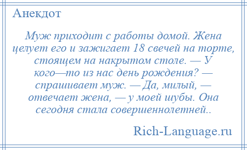 
    Муж приходит с работы домой. Жена целует его и зажигает 18 свечей на торте, стоящем на накрытом столе. — У кого—то из нас день рождения? — спрашивает муж. — Да, милый, — отвечает жена, — у моей шубы. Она сегодня стала совершеннолетней..