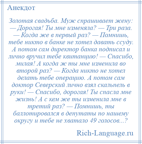 
    Золотая свадьба. Муж спрашивает жену: — Дорогая! Ты мне изменяла? — Три раза. — Когда же в первый раз? — Помнишь, тебе никто в банке не хотел давать ссуду. А потом сам директор банка подписал и лично вручил тебе квитанцию! — Спасибо, милая! А когда ж ты мне изменила во второй раз? — Когда никто не хотел делать тебе операцию. А потом сам доктор Северский лично взял скальпель в руки! — Спасибо, дорогая! Ты спасла мне жизнь! А с кем же ты изменила мне в третий раз? — Помнишь, ты баллотировался в депутаты по нашему округу и тебе не хватало 49 голосов...?