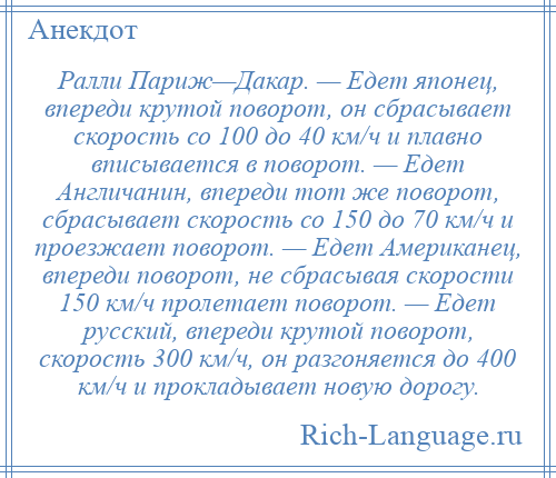 
    Ралли Париж—Дакар. — Едет японец, впереди крутой поворот, он сбрасывает скорость со 100 до 40 км/ч и плавно вписывается в поворот. — Едет Англичанин, впереди тот же поворот, сбрасывает скорость со 150 до 70 км/ч и проезжает поворот. — Едет Американец, впереди поворот, не сбрасывая скорости 150 км/ч пролетает поворот. — Едет русский, впереди крутой поворот, скорость 300 км/ч, он разгоняется до 400 км/ч и прокладывает новую дорогу.