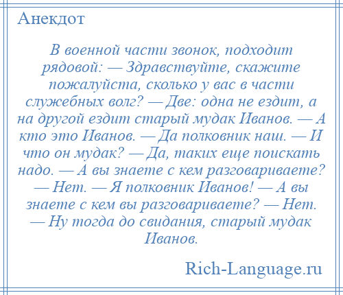 
    В военной части звонок, подходит рядовой: — Здравствуйте, скажите пожалуйста, сколько у вас в части служебных волг? — Две: одна не ездит, а на другой ездит старый мудак Иванов. — А кто это Иванов. — Да полковник наш. — И что он мудак? — Да, таких еще поискать надо. — А вы знаете с кем разговариваете? — Нет. — Я полковник Иванов! — А вы знаете с кем вы разговариваете? — Нет. — Ну тогда до свидания, старый мудак Иванов.