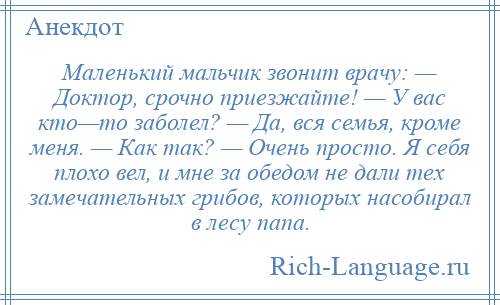 
    Маленький мальчик звонит врачу: — Доктор, срочно приезжайте! — У вас кто—то заболел? — Да, вся семья, кроме меня. — Как так? — Очень просто. Я себя плохо вел, и мне за обедом не дали тех замечательных грибов, которых насобирал в лесу папа.
