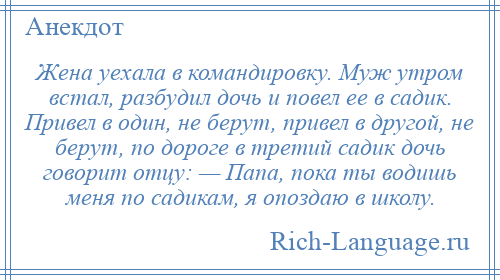 
    Жена уехала в командировку. Муж утром встал, разбудил дочь и повел ее в садик. Привел в один, не берут, привел в другой, не берут, по дороге в третий садик дочь говорит отцу: — Папа, пока ты водишь меня по садикам, я опоздаю в школу.