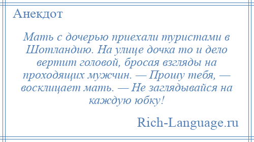 
    Мать с дочерью приехали туристами в Шотландию. На улице дочка то и дело вертит головой, бросая взгляды на проходящих мужчин. — Прошу тебя, — восклицает мать. — Не заглядывайся на каждую юбку!